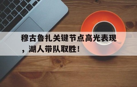 爱游戏体育-穆古鲁扎关键节点高光表现，湖人带队取胜！的简单介绍